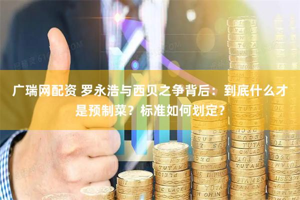 广瑞网配资 罗永浩与西贝之争背后：到底什么才是预制菜？标准如何划定？