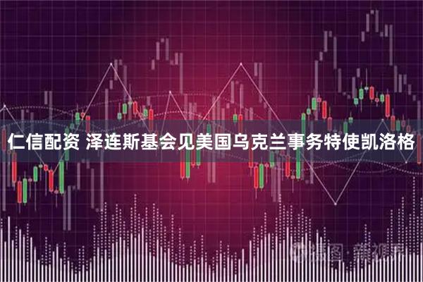 仁信配资 泽连斯基会见美国乌克兰事务特使凯洛格