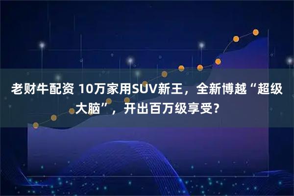 老财牛配资 10万家用SUV新王，全新博越“超级大脑”，开出百万级享受？