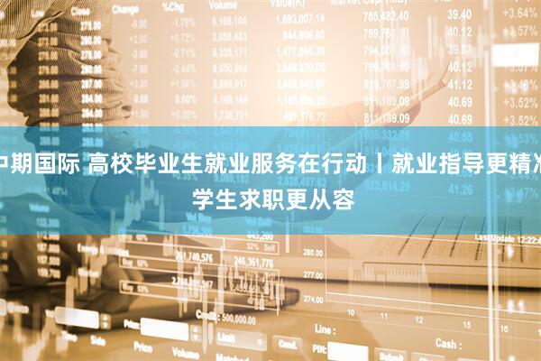 中期国际 高校毕业生就业服务在行动丨就业指导更精准 学生求职更从容