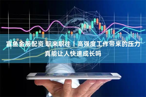 宣鱼金服配资 职来职往丨高强度工作带来的压力真能让人快速成长吗