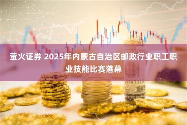 萤火证券 2025年内蒙古自治区邮政行业职工职业技能比赛落幕