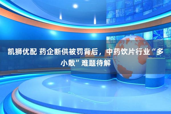 凯狮优配 药企断供被罚背后，中药饮片行业“多小散”难题待解