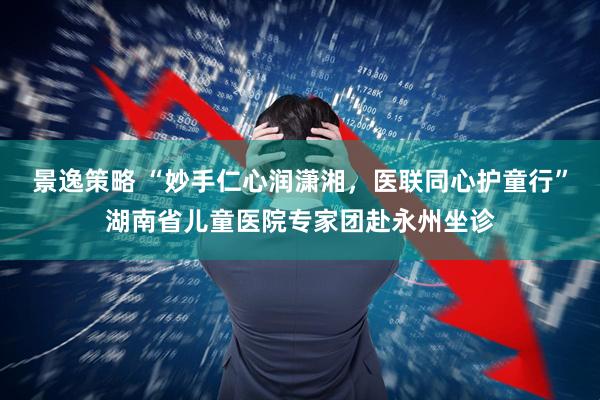 景逸策略 “妙手仁心润潇湘，医联同心护童行”湖南省儿童医院专家团赴永州坐诊
