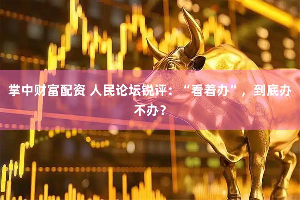 掌中财富配资 人民论坛锐评：“看着办”，到底办不办？