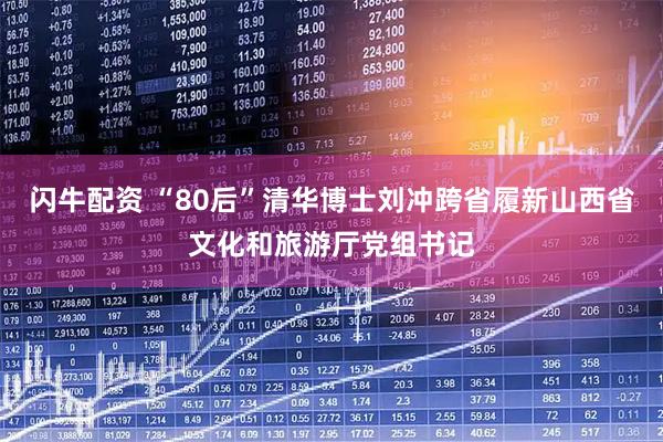 闪牛配资 “80后”清华博士刘冲跨省履新山西省文化和旅游厅党组书记
