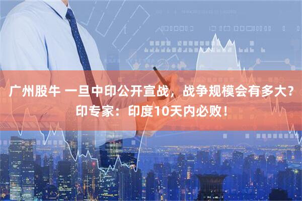 广州股牛 一旦中印公开宣战，战争规模会有多大？印专家：印度10天内必败！