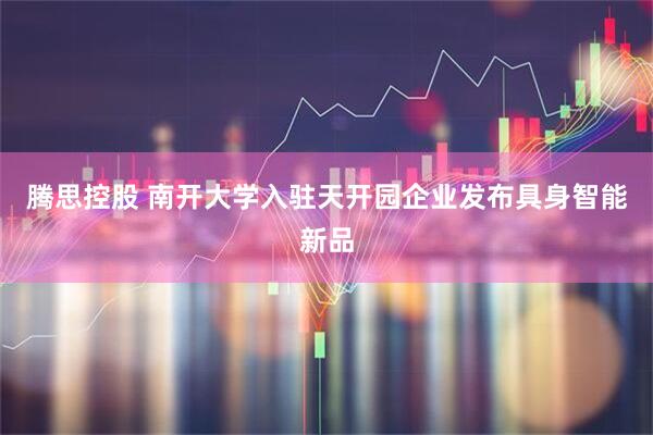 腾思控股 南开大学入驻天开园企业发布具身智能新品
