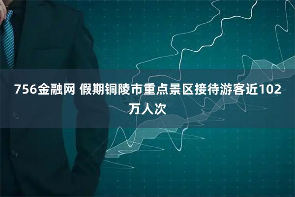 756金融网 假期铜陵市重点景区接待游客近102万人次